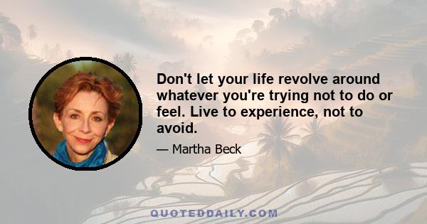 Don't let your life revolve around whatever you're trying not to do or feel. Live to experience, not to avoid.