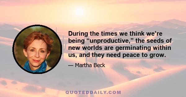 During the times we think we’re being “unproductive,” the seeds of new worlds are germinating within us, and they need peace to grow.