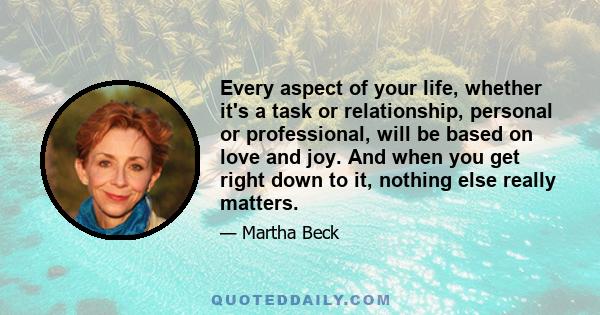 Every aspect of your life, whether it's a task or relationship, personal or professional, will be based on love and joy. And when you get right down to it, nothing else really matters.