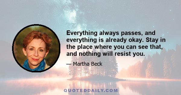 Everything always passes, and everything is already okay. Stay in the place where you can see that, and nothing will resist you.