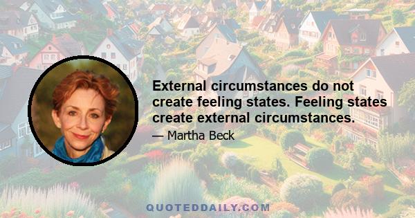 External circumstances do not create feeling states. Feeling states create external circumstances.