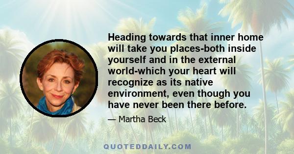 Heading towards that inner home will take you places-both inside yourself and in the external world-which your heart will recognize as its native environment, even though you have never been there before.