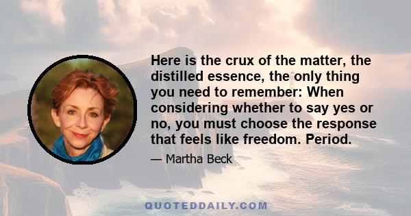 Here is the crux of the matter, the distilled essence, the only thing you need to remember: When considering whether to say yes or no, you must choose the response that feels like freedom. Period.