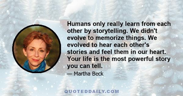 Humans only really learn from each other by storytelling. We didn't evolve to memorize things. We evolved to hear each other's stories and feel them in our heart. Your life is the most powerful story you can tell.