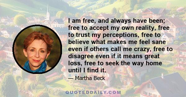 I am free, and always have been; free to accept my own reality, free to trust my perceptions, free to believe what makes me feel sane even if others call me crazy, free to disagree even if it means great loss, free to