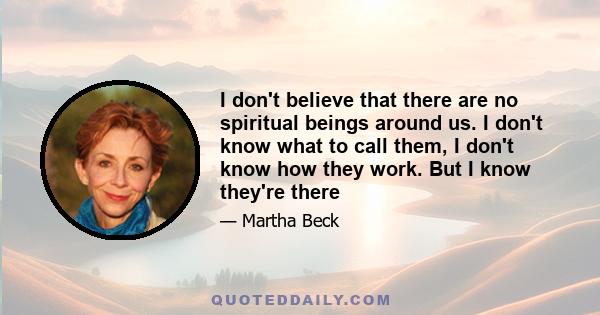 I don't believe that there are no spiritual beings around us. I don't know what to call them, I don't know how they work. But I know they're there