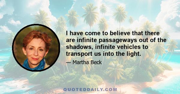 I have come to believe that there are infinite passageways out of the shadows, infinite vehicles to transport us into the light.