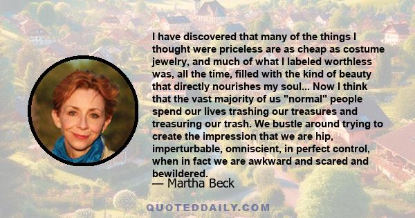 I have discovered that many of the things I thought were priceless are as cheap as costume jewelry, and much of what I labeled worthless was, all the time, filled with the kind of beauty that directly nourishes my