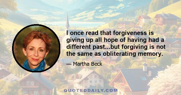 I once read that forgiveness is giving up all hope of having had a different past...but forgiving is not the same as obliterating memory.