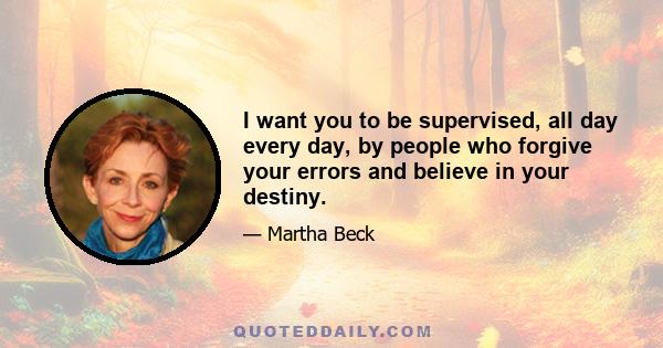 I want you to be supervised, all day every day, by people who forgive your errors and believe in your destiny.