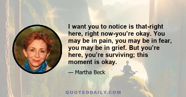 I want you to notice is that-right here, right now-you’re okay. You may be in pain, you may be in fear, you may be in grief. But you’re here, you’re surviving; this moment is okay.