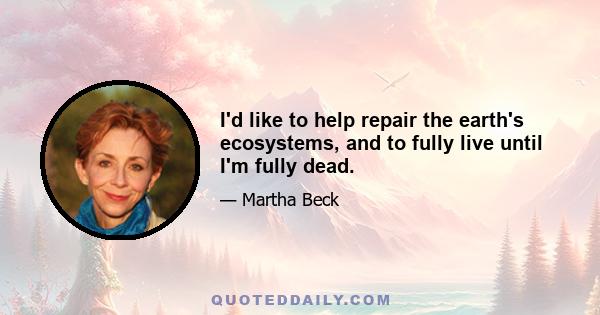 I'd like to help repair the earth's ecosystems, and to fully live until I'm fully dead.