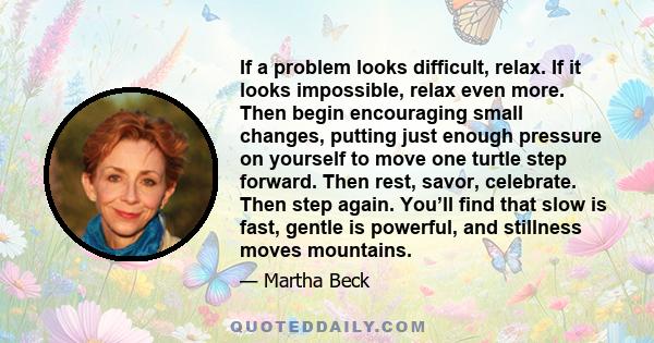 If a problem looks difficult, relax. If it looks impossible, relax even more. Then begin encouraging small changes, putting just enough pressure on yourself to move one turtle step forward. Then rest, savor, celebrate.