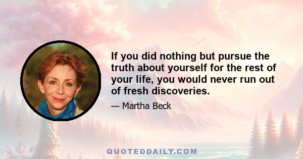 If you did nothing but pursue the truth about yourself for the rest of your life, you would never run out of fresh discoveries.