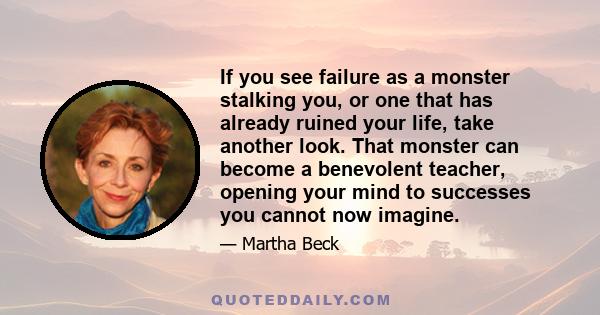 If you see failure as a monster stalking you, or one that has already ruined your life, take another look. That monster can become a benevolent teacher, opening your mind to successes you cannot now imagine.