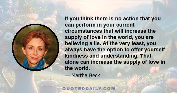 If you think there is no action that you can perform in your current circumstances that will increase the supply of love in the world, you are believing a lie. At the very least, you always have the option to offer