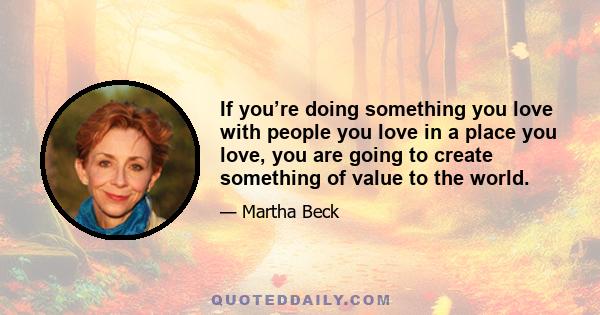 If you’re doing something you love with people you love in a place you love, you are going to create something of value to the world.