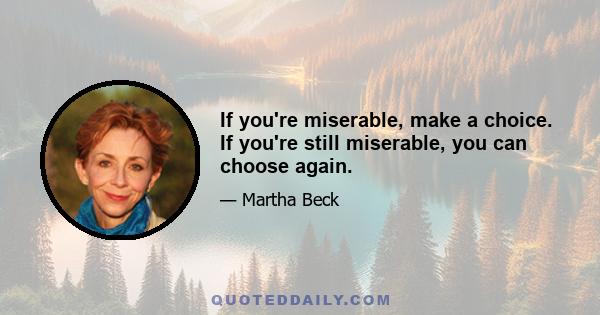 If you're miserable, make a choice. If you're still miserable, you can choose again.