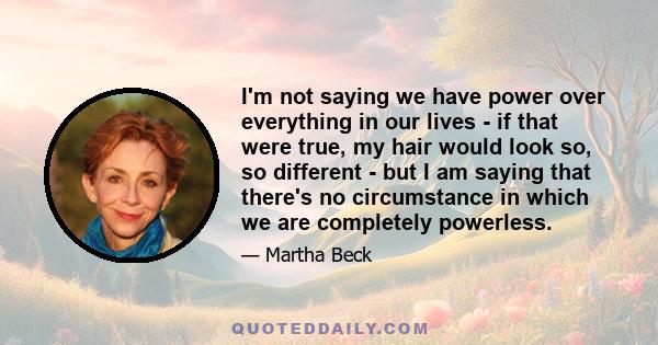 I'm not saying we have power over everything in our lives - if that were true, my hair would look so, so different - but I am saying that there's no circumstance in which we are completely powerless.