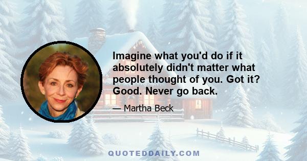 Imagine what you'd do if it absolutely didn't matter what people thought of you. Got it? Good. Never go back.