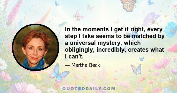 In the moments I get it right, every step I take seems to be matched by a universal mystery, which obligingly, incredibly, creates what I can't.