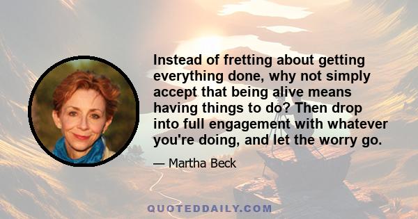 Instead of fretting about getting everything done, why not simply accept that being alive means having things to do? Then drop into full engagement with whatever you're doing, and let the worry go.