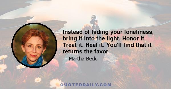 Instead of hiding your loneliness, bring it into the light. Honor it. Treat it. Heal it. You'll find that it returns the favor.