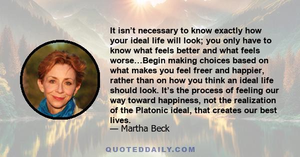 It isn’t necessary to know exactly how your ideal life will look; you only have to know what feels better and what feels worse…Begin making choices based on what makes you feel freer and happier, rather than on how you