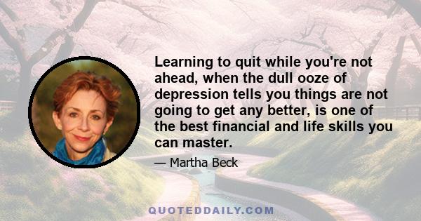 Learning to quit while you're not ahead, when the dull ooze of depression tells you things are not going to get any better, is one of the best financial and life skills you can master.