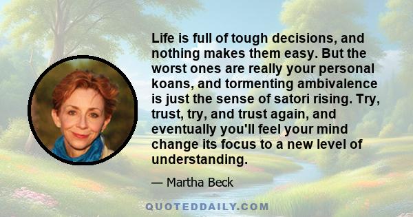 Life is full of tough decisions, and nothing makes them easy. But the worst ones are really your personal koans, and tormenting ambivalence is just the sense of satori rising. Try, trust, try, and trust again, and