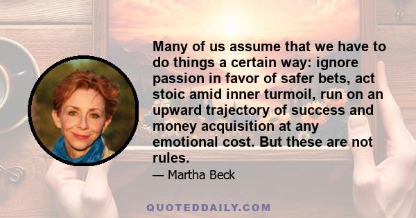 Many of us assume that we have to do things a certain way: ignore passion in favor of safer bets, act stoic amid inner turmoil, run on an upward trajectory of success and money acquisition at any emotional cost. But