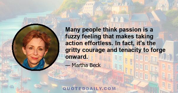 Many people think passion is a fuzzy feeling that makes taking action effortless. In fact, it's the gritty courage and tenacity to forge onward.