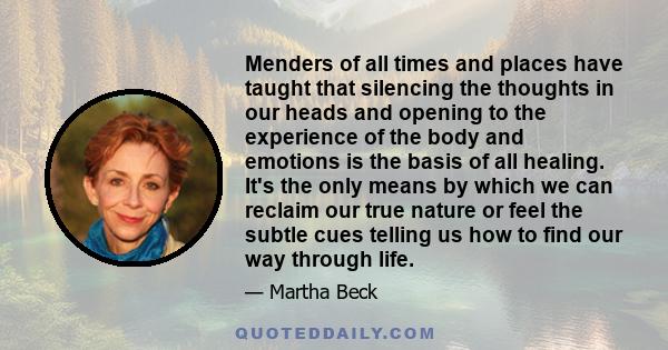 Menders of all times and places have taught that silencing the thoughts in our heads and opening to the experience of the body and emotions is the basis of all healing. It's the only means by which we can reclaim our