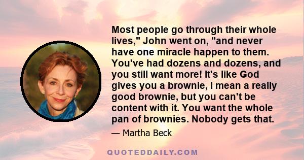 Most people go through their whole lives, John went on, and never have one miracle happen to them. You've had dozens and dozens, and you still want more! It's like God gives you a brownie, I mean a really good brownie,