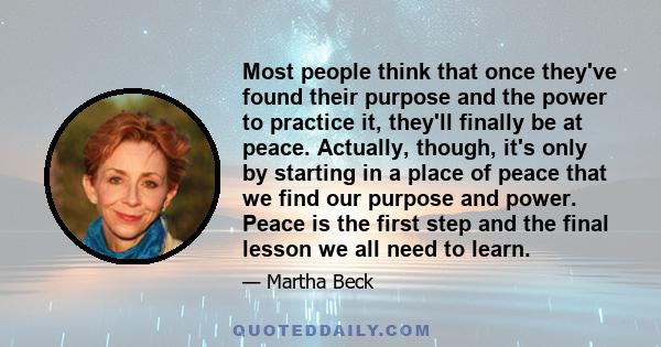 Most people think that once they've found their purpose and the power to practice it, they'll finally be at peace. Actually, though, it's only by starting in a place of peace that we find our purpose and power. Peace is 