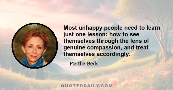 Most unhappy people need to learn just one lesson: how to see themselves through the lens of genuine compassion, and treat themselves accordingly.