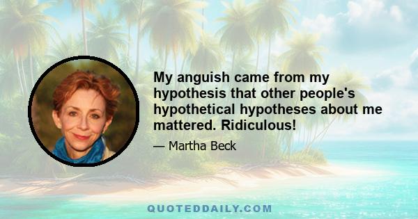 My anguish came from my hypothesis that other people's hypothetical hypotheses about me mattered. Ridiculous!