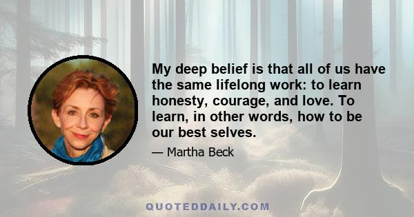 My deep belief is that all of us have the same lifelong work: to learn honesty, courage, and love. To learn, in other words, how to be our best selves.