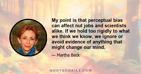 My point is that perceptual bias can affect nut jobs and scientists alike. If we hold too rigidly to what we think we know, we ignore or avoid evidence of anything that might change our mind.