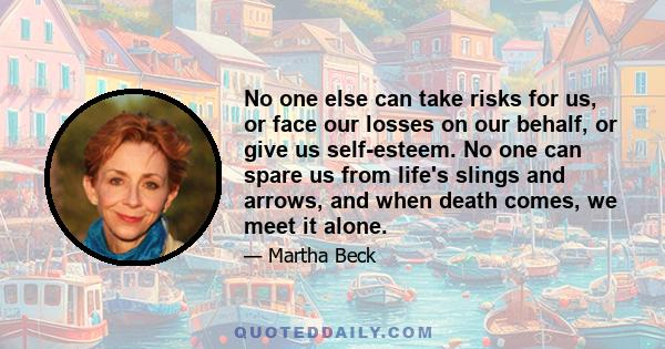 No one else can take risks for us, or face our losses on our behalf, or give us self-esteem. No one can spare us from life's slings and arrows, and when death comes, we meet it alone.