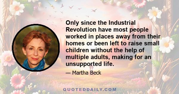 Only since the Industrial Revolution have most people worked in places away from their homes or been left to raise small children without the help of multiple adults, making for an unsupported life.