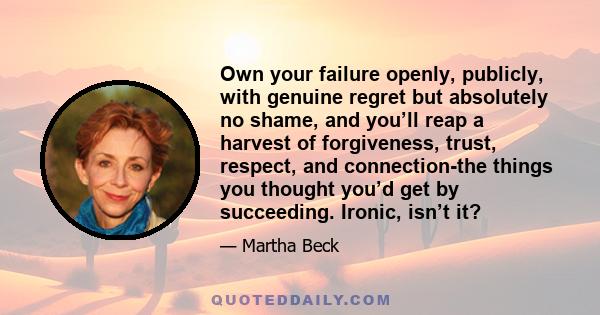 Own your failure openly, publicly, with genuine regret but absolutely no shame, and you’ll reap a harvest of forgiveness, trust, respect, and connection-the things you thought you’d get by succeeding. Ironic, isn’t it?