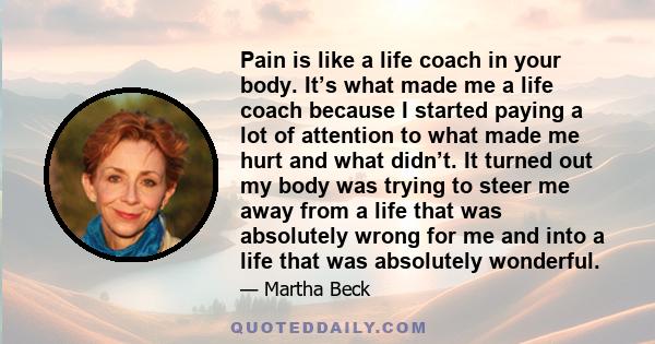 Pain is like a life coach in your body. It’s what made me a life coach because I started paying a lot of attention to what made me hurt and what didn’t. It turned out my body was trying to steer me away from a life that 