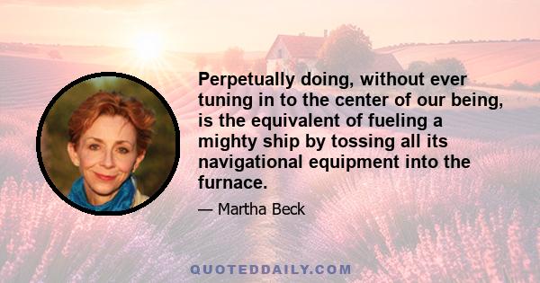 Perpetually doing, without ever tuning in to the center of our being, is the equivalent of fueling a mighty ship by tossing all its navigational equipment into the furnace.