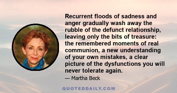 Recurrent floods of sadness and anger gradually wash away the rubble of the defunct relationship, leaving only the bits of treasure: the remembered moments of real communion, a new understanding of your own mistakes, a