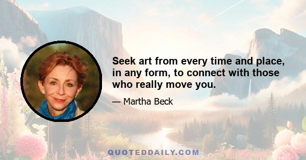 Seek art from every time and place, in any form, to connect with those who really move you.