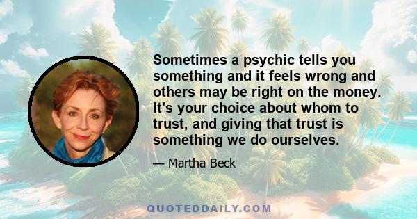 Sometimes a psychic tells you something and it feels wrong and others may be right on the money. It's your choice about whom to trust, and giving that trust is something we do ourselves.