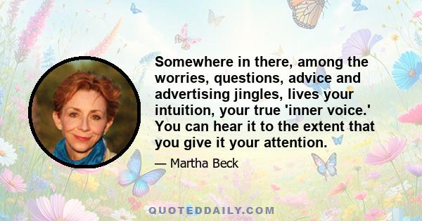 Somewhere in there, among the worries, questions, advice and advertising jingles, lives your intuition, your true 'inner voice.' You can hear it to the extent that you give it your attention.