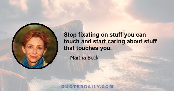 Stop fixating on stuff you can touch and start caring about stuff that touches you.