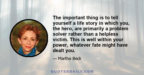 The important thing is to tell yourself a life story in which you, the hero, are primarily a problem solver rather than a helpless victim. This is well within your power, whatever fate might have dealt you.